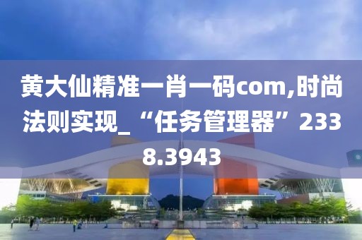 黄大仙精准一肖一码com,时尚法则实现_“任务管理器”2338.3943