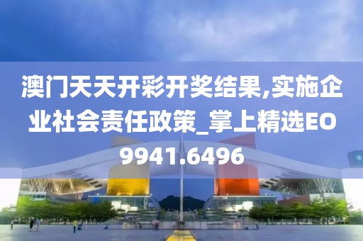 澳门天天开彩开奖结果,实施企业社会责任政策_掌上精选EO9941.6496