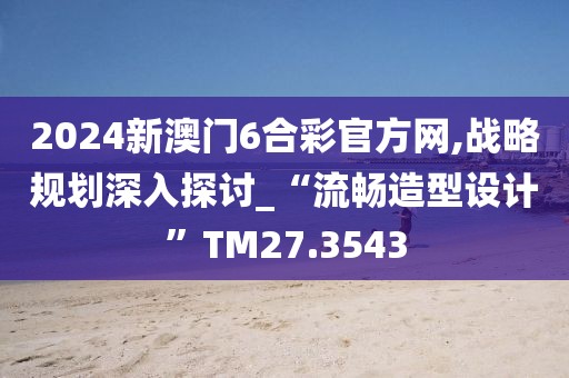 2024新澳门6合彩官方网,战略规划深入探讨_“流畅造型设计”TM27.3543