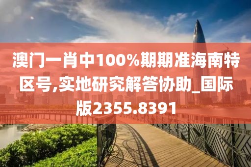 澳门一肖中100%期期准海南特区号,实地研究解答协助_国际版2355.8391