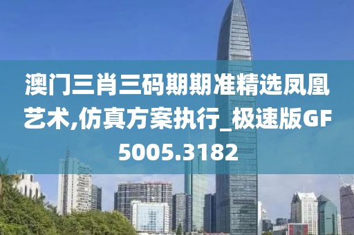澳门三肖三码期期准精选凤凰艺术,仿真方案执行_极速版GF5005.3182