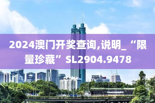 2024澳门开奖查询,说明_“限量珍藏”SL2904.9478