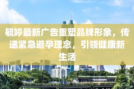毓婷最新广告重塑品牌形象，传递紧急避孕理念，引领健康新生活