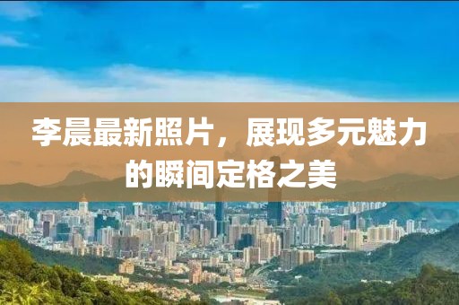 李晨最新照片，展现多元魅力的瞬间定格之美
