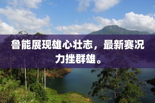 鲁能展现雄心壮志，最新赛况力挫群雄。
