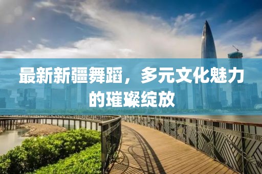 最新新疆舞蹈，多元文化魅力的璀璨绽放