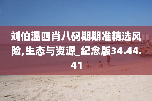 刘伯温四肖八码期期准精选风险,生态与资源_纪念版34.44.41