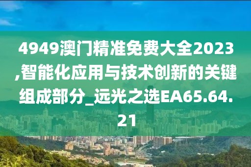 4949澳门精准免费大全2023,智能化应用与技术创新的关键组成部分_远光之选EA65.64.21