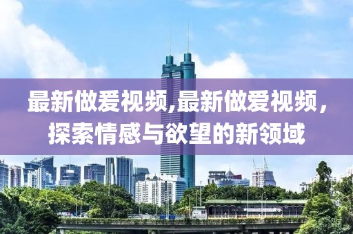最新做爰视频,最新做爱视频，探索情感与欲望的新领域