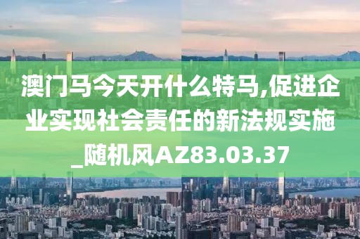 澳门马今天开什么特马,促进企业实现社会责任的新法规实施_随机风AZ83.03.37