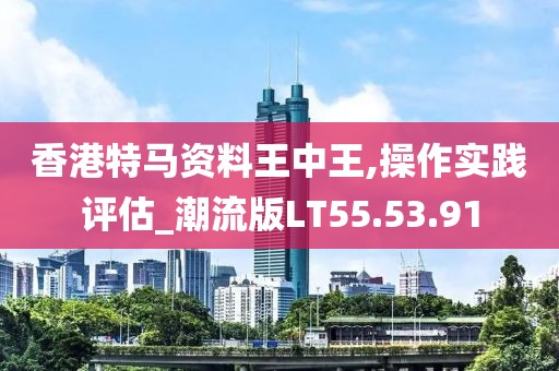 香港特马资料王中王,操作实践评估_潮流版LT55.53.91