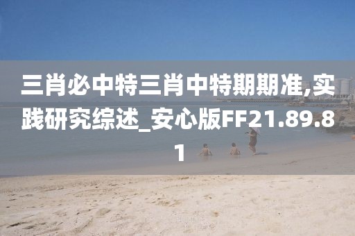 三肖必中特三肖中特期期准,实践研究综述_安心版FF21.89.81