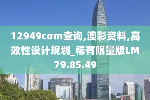 12949cσm查询,澳彩资料,高效性设计规划_稀有限量版LM79.85.49