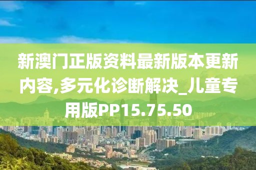 新澳门正版资料最新版本更新内容,多元化诊断解决_儿童专用版PP15.75.50