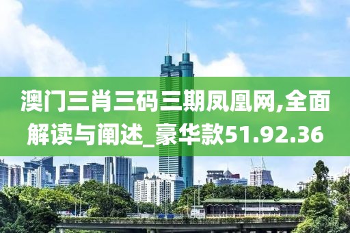 澳门三肖三码三期凤凰网,全面解读与阐述_豪华款51.92.36