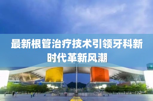 最新根管治疗技术引领牙科新时代革新风潮