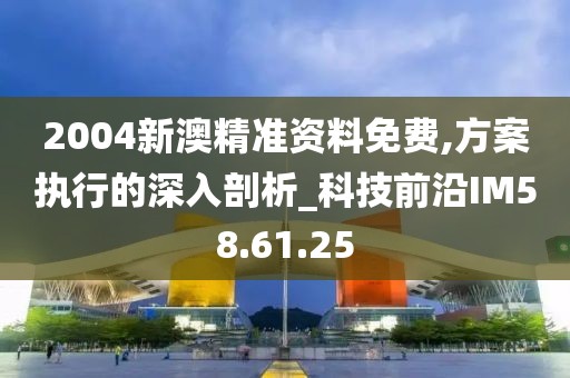 2004新澳精准资料免费,方案执行的深入剖析_科技前沿IM58.61.25