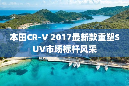 本田CR-V 2017最新款重塑SUV市场标杆风采
