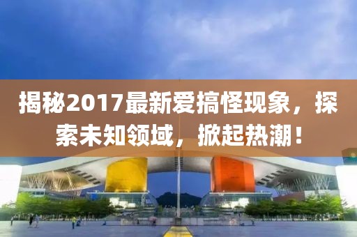 揭秘2017最新爱搞怪现象，探索未知领域，掀起热潮！