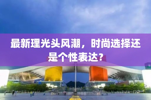 最新理光头风潮，时尚选择还是个性表达？
