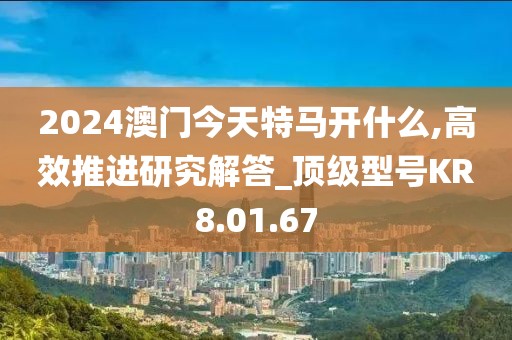 2024澳门今天特马开什么,高效推进研究解答_顶级型号KR8.01.67