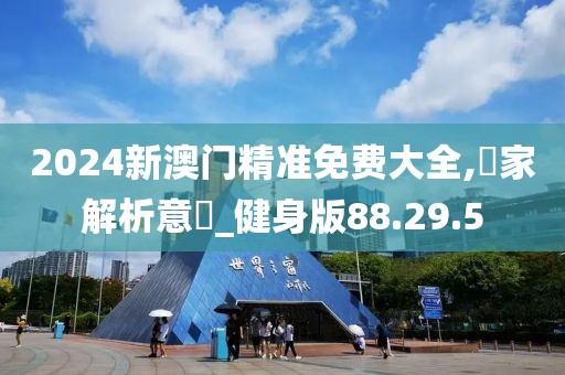 2024新澳门精准免费大全,專家解析意見_健身版88.29.5