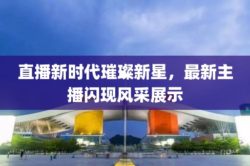 直播新时代璀璨新星，最新主播闪现风采展示