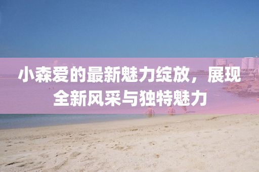 小森爱的最新魅力绽放，展现全新风采与独特魅力