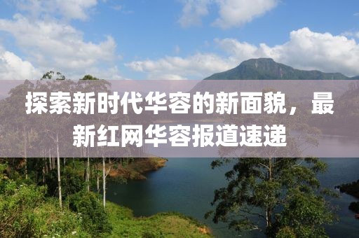 探索新时代华容的新面貌，最新红网华容报道速递