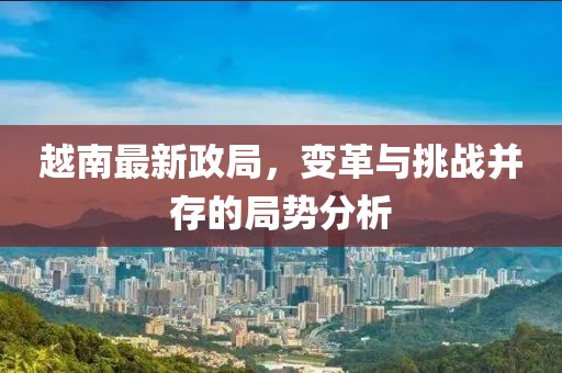 越南最新政局，变革与挑战并存的局势分析
