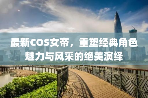 最新COS女帝，重塑经典角色魅力与风采的绝美演绎
