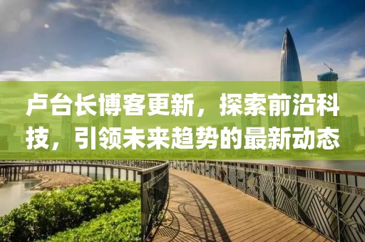 卢台长博客更新，探索前沿科技，引领未来趋势的最新动态
